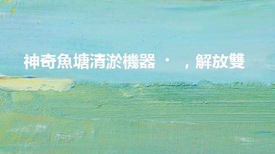 神奇魚塘清淤機器，解放雙手，助力水域生態(tài)恢復！